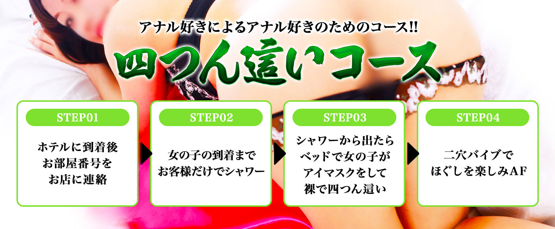 アナル好きによるアナル好きのためのコース!! 四つん這いコース STEP01ホテルに到着後お部屋番号をお店に連絡 STEP02女の子の到着までお客様だけでシャワー STEP03シャワーから出たらベッドで女の子がアイマスクをして裸で四つん這い STEP04二穴バイブでほぐしを楽しみAF