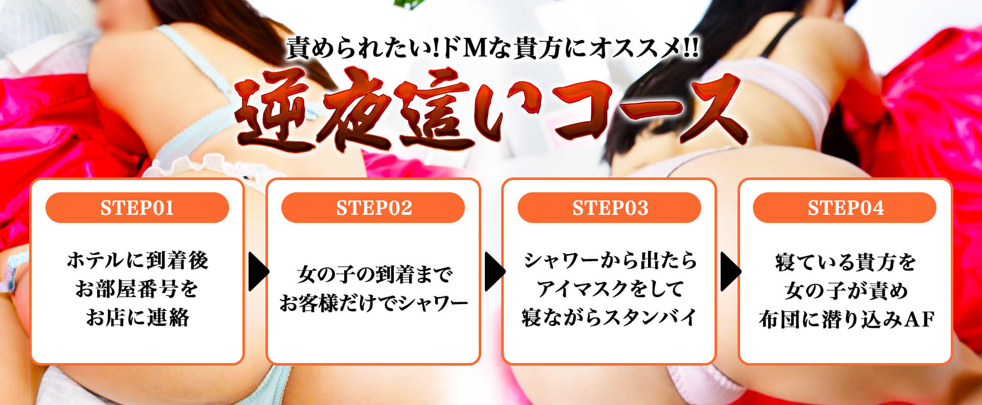 責められたい!ドMな貴方にオススメ!! 逆夜這いコース STEP01ホテルに到着ごお部屋番号をお店に連絡 STEP02女の子の到着までお客様だけでシャワー STEP03シャワーから出たらアイマスクをして寝ながらスタンバイ STEP04寝ている貴方を女の子が責め布団に潜り込みAF